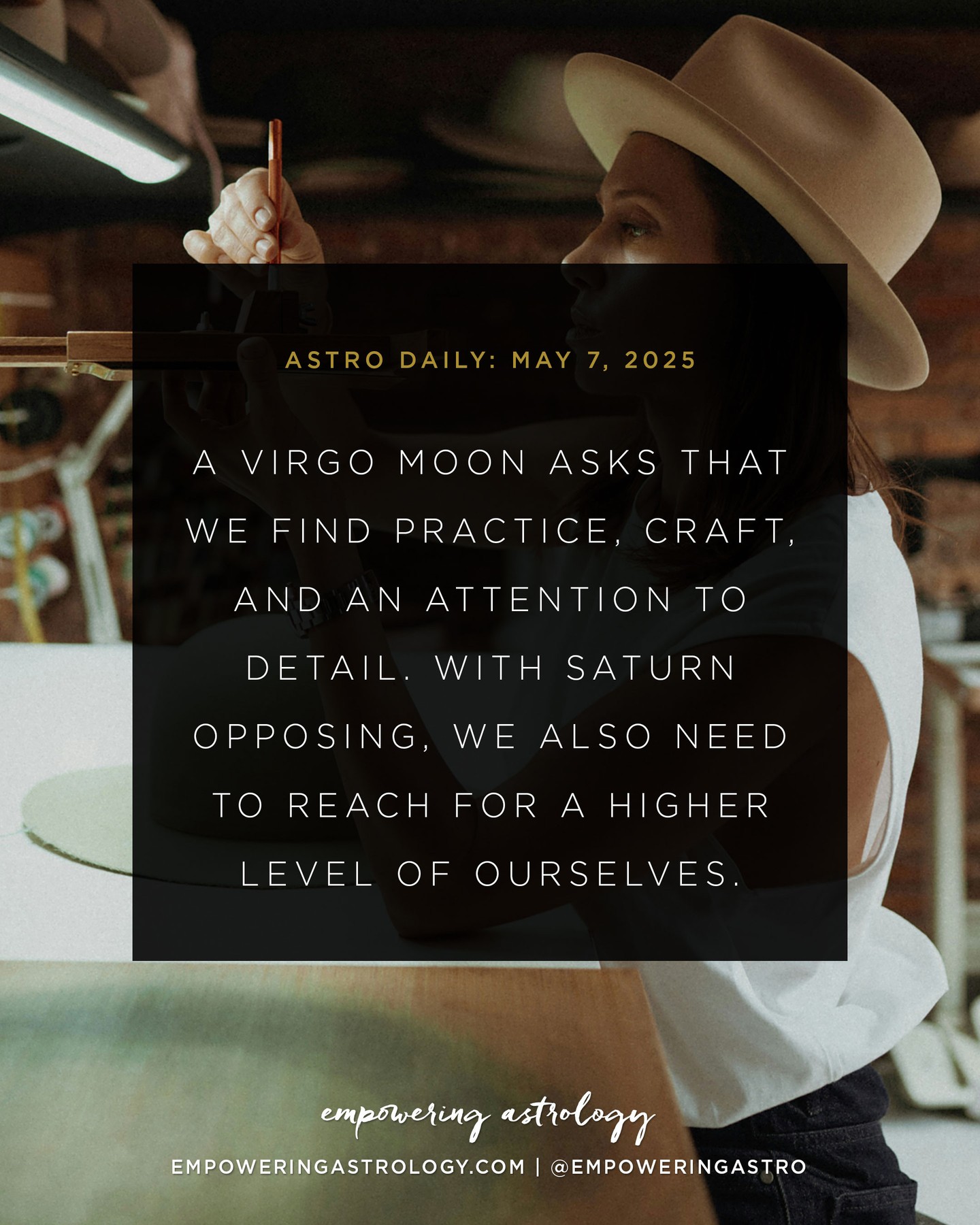 May 7 — Three weeks until Saturn leaves Pisces for Aries, our first preview of a new collective hour. Saturn is the master timekeeper of the cosmos. It’s always pointing us towards a sign that we need to learn the lessons of. ⁠
⁠
Saturn in Pisces, from March 2023, hasn’t been the easiest of lessons because the lessons have been emotional, existential, and spiritual. It’s been a masterclass at finding inner peace in a time when it seems like peace seems very far away.⁠
⁠
Saturn in Aries, will be a shift of tone for June, July, and August, a preview of the lessons of courage, action, and power that lead us into 2026-2028.⁠
⁠
In the meantime, a Moon in Virgo wants us to clean up, clean out, and get organized.⁠
⁠
I hope you can join me tonight for a free 1-hour introduction to Energetic Sciences, the study of energy, consciousness, and our connection to the universe through the Weft, the sixth element. Hosted by Mercia Academy in Switzerland. Recorded for replay. Learn more and register in my bio link. ⁠
⁠
For more on today's #astrodaily, go to my website, empoweringastrology.com. You can also book a consultation with me! Click link in profile to learn more about my services.⁠
⁠
If you are in AUSTRALIA or NZ, this forecast applies approximately for May 8, 2025.⁠
⁠
#taurusseason #sunintaurus #elementearth #venusinaries #april2025astrology #aprilastrology #empoweringastrology #katiesweetman #astrologyplusconsciousness #holisticastrology #astrologyforecast #soulalchemy #thesoulsjourney #modernmystics #astrology #astrologie #astrologia #astrolog #astrologersofinstagram #horoscope #horoscopes #astrologyposts #dailyhoroscope #dailyastrology⁠
⁠
Image: A Virgo Moon asks that we find practice, craft, and an attention to detail. With Saturn opposing, we also need to reach for a higher level of ourselves.⁠
⁠
Photo by Alina Bordunova on Unsplash